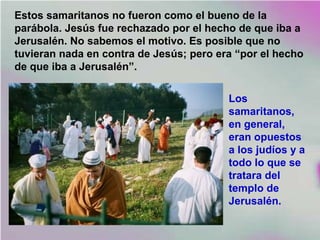 Estos samaritanos no fueron como el bueno de la
parábola. Jesús fue rechazado por el hecho de que iba a
Jerusalén. No sabemos el motivo. Es posible que no
tuvieran nada en contra de Jesús; pero era “por el hecho
de que iba a Jerusalén”.
Los
samaritanos,
en general,
eran opuestos
a los judíos y a
todo lo que se
tratara del
templo de
Jerusalén.
 