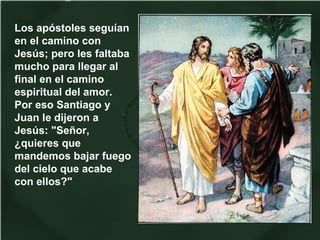 Los apóstoles seguían
en el camino con
Jesús; pero les faltaba
mucho para llegar al
final en el camino
espiritual del amor.
Por eso Santiago y
Juan le dijeron a
Jesús: "Señor,
¿quieres que
mandemos bajar fuego
del cielo que acabe
con ellos?"
 
