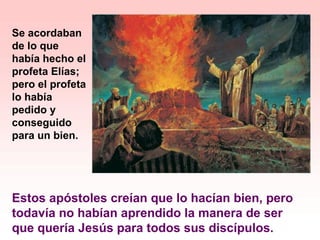 Estos apóstoles creían que lo hacían bien, pero
todavía no habían aprendido la manera de ser
que quería Jesús para todos sus discípulos.
Se acordaban
de lo que
había hecho el
profeta Elías;
pero el profeta
lo había
pedido y
conseguido
para un bien.
 