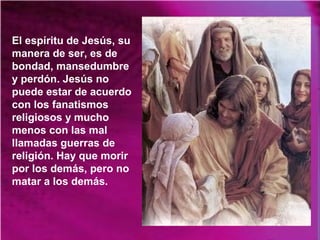 El espíritu de Jesús, su
manera de ser, es de
bondad, mansedumbre
y perdón. Jesús no
puede estar de acuerdo
con los fanatismos
religiosos y mucho
menos con las mal
llamadas guerras de
religión. Hay que morir
por los demás, pero no
matar a los demás.
 