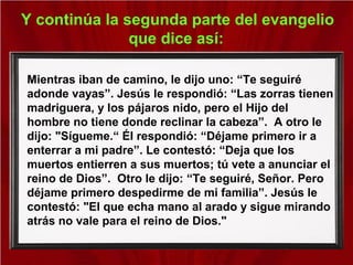 Y continúa la segunda parte del evangelio
que dice así:
Mientras iban de camino, le dijo uno: “Te seguiré
adonde vayas”. Jesús le respondió: “Las zorras tienen
madriguera, y los pájaros nido, pero el Hijo del
hombre no tiene donde reclinar la cabeza”. A otro le
dijo: "Sígueme.“ Él respondió: “Déjame primero ir a
enterrar a mi padre”. Le contestó: “Deja que los
muertos entierren a sus muertos; tú vete a anunciar el
reino de Dios”. Otro le dijo: “Te seguiré, Señor. Pero
déjame primero despedirme de mi familia”. Jesús le
contestó: "El que echa mano al arado y sigue mirando
atrás no vale para el reino de Dios."
 