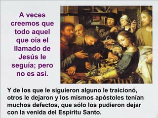 Y de los que le siguieron alguno le traicionó,
otros le dejaron y los mismos apóstoles tenían
muchos defectos, que sólo los pudieron dejar
con la venida del Espíritu Santo.
A veces
creemos que
todo aquel
que oía el
llamado de
Jesús le
seguía; pero
no es así.
 