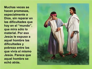 Muchas veces se
hacen promesas,
especialmente a
Dios, sin reparar en
las dificultades que
hay en el “mundo”,
que mira sólo lo
material. Por eso
Jesús le expuso a
aquel hombre las
dificultades y
pobreza entre las
que vivía el mismo
Jesús. Parece que
aquel hombre se
echó atrás.
 