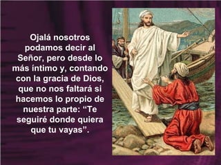 Ojalá nosotros
podamos decir al
Señor, pero desde lo
más íntimo y, contando
con la gracia de Dios,
que no nos faltará si
hacemos lo propio de
nuestra parte: “Te
seguiré donde quiera
que tu vayas”.
 
