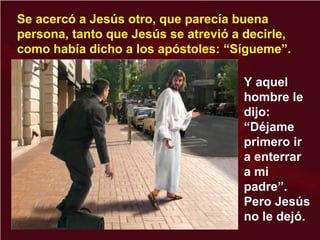 Se acercó a Jesús otro, que parecía buena
persona, tanto que Jesús se atrevió a decirle,
como había dicho a los apóstoles: “Sígueme”.
Y aquel
hombre le
dijo:
“Déjame
primero ir
a enterrar
a mi
padre”.
Pero Jesús
no le dejó.
 