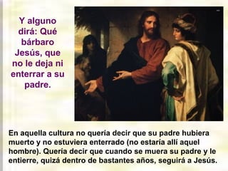 En aquella cultura no quería decir que su padre hubiera
muerto y no estuviera enterrado (no estaría allí aquel
hombre). Quería decir que cuando se muera su padre y le
entierre, quizá dentro de bastantes años, seguirá a Jesús.
Y alguno
dirá: Qué
bárbaro
Jesús, que
no le deja ni
enterrar a su
padre.
 