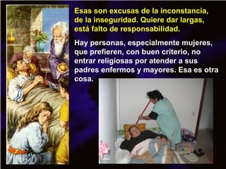Esas son excusas de la inconstancia,
de la inseguridad. Quiere dar largas,
está falto de responsabilidad.
Hay personas, especialmente mujeres,
que prefieren, con buen criterio, no
entrar religiosas por atender a sus
padres enfermos y mayores. Esa es otra
cosa.
 