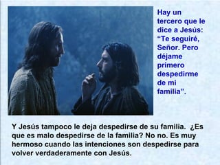 Y Jesús tampoco le deja despedirse de su familia. ¿Es
que es malo despedirse de la familia? No no. Es muy
hermoso cuando las intenciones son despedirse para
volver verdaderamente con Jesús.
Hay un
tercero que le
dice a Jesús:
“Te seguiré,
Señor. Pero
déjame
primero
despedirme
de mi
familia”.
 