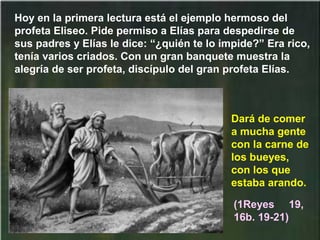 Hoy en la primera lectura está el ejemplo hermoso del
profeta Eliseo. Pide permiso a Elías para despedirse de
sus padres y Elías le dice: “¿quién te lo impide?” Era rico,
tenía varios criados. Con un gran banquete muestra la
alegría de ser profeta, discípulo del gran profeta Elías.
(1Reyes 19,
16b. 19-21)
Dará de comer
a mucha gente
con la carne de
los bueyes,
con los que
estaba arando.
 