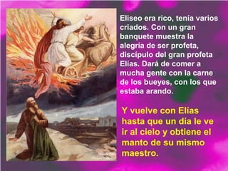 Eliseo era rico, tenía varios
criados. Con un gran
banquete muestra la
alegría de ser profeta,
discípulo del gran profeta
Elías. Dará de comer a
mucha gente con la carne
de los bueyes, con los que
estaba arando.
Y vuelve con Elías
hasta que un día le ve
ir al cielo y obtiene el
manto de su mismo
maestro.
 