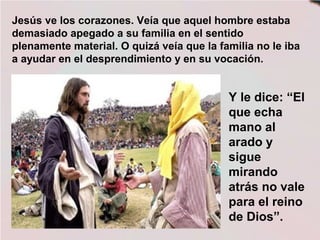 Jesús ve los corazones. Veía que aquel hombre estaba
demasiado apegado a su familia en el sentido
plenamente material. O quizá veía que la familia no le iba
a ayudar en el desprendimiento y en su vocación.
Y le dice: “El
que echa
mano al
arado y
sigue
mirando
atrás no vale
para el reino
de Dios”.
 
