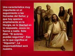 Una característica muy
importante en el
seguimiento a las
llamadas del Señor, y
que hoy aparece
ampliamente en la
liturgia, es la libertad en
la respuesta. Jesús no
fuerza a nadie. Sólo
dice: “Si quieres,
puedes seguirme”. Eso
es lo que significa el
“Sígueme”. La
responsabilidad será
nuestra.
 