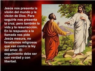Jesús nos presenta la
visión del mundo y la
visión de Dios. Para
seguirle nos presenta
la cruz; pero también la
vida y la resurrección.
En la respuesta a la
llamada nos pide
Jesús mesura, no
fanatismos religiosos
que van contra la ley
del amor. El
seguimiento debe ser
con verdad y con
libertad.
 
