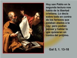 Hoy san Pablo en la
segunda lectura nos
habla de la libertad
cristiana. Lo decía
sobre todo en contra
de los fariseos que
estaban atados a la
Ley; pero podían
pensar y hablar lo
que quisieran en
contra del prójimo.
Gal 5, 1. 13-18
 