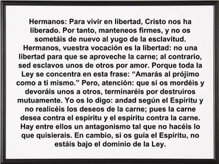 Hermanos: Para vivir en libertad, Cristo nos ha
liberado. Por tanto, manteneos firmes, y no os
sometáis de nuevo al yugo de la esclavitud.
Hermanos, vuestra vocación es la libertad: no una
libertad para que se aproveche la carne; al contrario,
sed esclavos unos de otros por amor. Porque toda la
Ley se concentra en esta frase: “Amarás al prójimo
como a ti mismo.” Pero, atención: que si os mordéis y
devoráis unos a otros, terminaréis por destruiros
mutuamente. Yo os lo digo: andad según el Espíritu y
no realicéis los deseos de la carne; pues la carne
desea contra el espíritu y el espíritu contra la carne.
Hay entre ellos un antagonismo tal que no hacéis lo
que quisierais. En cambio, si os guía el Espíritu, no
estáis bajo el dominio de la Ley.
 
