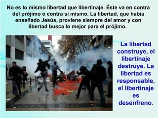 No es lo mismo libertad que libertinaje. Éste va en contra
del prójimo o contra sí mismo. La libertad, que había
enseñado Jesús, proviene siempre del amor y con
libertad busca lo mejor para el prójimo.
La libertad
construye, el
libertinaje
destruye. La
libertad es
responsable,
el libertinaje
es
desenfreno.
 