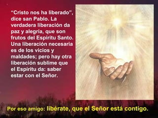 “Cristo nos ha liberado”,
dice san Pablo. La
verdadera liberación da
paz y alegría, que son
frutos del Espíritu Santo.
Una liberación necesaria
es de los vicios y
maldades; pero hay otra
liberación sublime que
el Espíritu da: saber
estar con el Señor.
Por eso amigo: libérate, que el Señor está contigo.
 