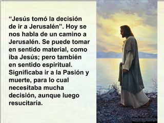“Jesús tomó la decisión
de ir a Jerusalén”. Hoy se
nos habla de un camino a
Jerusalén. Se puede tomar
en sentido material, como
iba Jesús; pero también
en sentido espiritual.
Significaba ir a la Pasión y
muerte, para lo cual
necesitaba mucha
decisión, aunque luego
resucitaría.
 