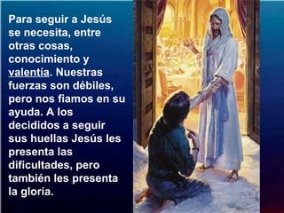 Para seguir a Jesús
se necesita, entre
otras cosas,
conocimiento y
valentía. Nuestras
fuerzas son débiles,
pero nos fiamos en su
ayuda. A los
decididos a seguir
sus huellas Jesús les
presenta las
dificultades, pero
también les presenta
la gloria.
 