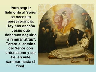 Para seguir
fielmente al Señor
se necesita
perseverancia.
Hoy nos enseña
Jesús que
debemos seguirle
“sin mirar atrás”.
Tomar el camino
del Señor con
entusiasmo y ser
fiel en este
caminar hasta el
final.
 