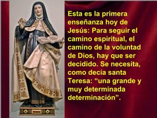 Esta es la primera
enseñanza hoy de
Jesús: Para seguir el
camino espiritual, el
camino de la voluntad
de Dios, hay que ser
decidido. Se necesita,
como decía santa
Teresa: “una grande y
muy determinada
determinación”.
 