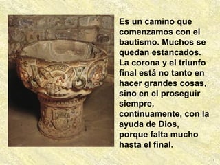 Es un camino que
comenzamos con el
bautismo. Muchos se
quedan estancados.
La corona y el triunfo
final está no tanto en
hacer grandes cosas,
sino en el proseguir
siempre,
continuamente, con la
ayuda de Dios,
porque falta mucho
hasta el final.
 