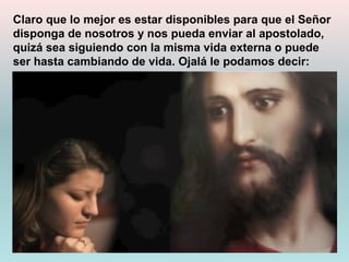 Claro que lo mejor es estar disponibles para que el Señor
disponga de nosotros y nos pueda enviar al apostolado,
quizá sea siguiendo con la misma vida externa o puede
ser hasta cambiando de vida. Ojalá le podamos decir:
 