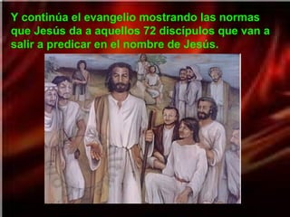 Y continúa el evangelio mostrando las normas
que Jesús da a aquellos 72 discípulos que van a
salir a predicar en el nombre de Jesús.
 