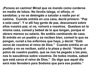 ¡Poneos en camino! Mirad que os mando como corderos
en medio de lobos. No llevéis talega, ni alforja, ni
sandalias; y no os detengáis a saludar a nadie por el
camino. Cuando entréis en una casa, decid primero: “Paz
a esta casa”. Y si allí hay gente de paz, descansará sobre
ellos vuestra paz; si no, volverá a vosotros. Quedaos en la
misma casa, comed y bebed de lo que tengan, porque el
obrero merece su salario. No andéis cambiando de casa.
Si entráis en un pueblo y os reciben bien, comed lo que os
pongan, curad a los enfermos que haya, y decid: “Está
cerca de vosotros el reino de Dios.” Cuando entréis en un
pueblo y no os reciban, salid a la plaza y decid: “Hasta el
polvo de vuestro pueblo, que se nos ha pegado a los pies,
nos lo sacudimos sobre vosotros. De todos modos, sabed
que está cerca el reino de Dios.” Os digo que aquel día
será más llevadero para Sodoma que para ese pueblo.”
 