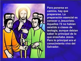 Para ponerse en
camino, hay que
prepararse. La
preparación esencial es
conocer a Jesucristo.
Aquellos 72 no habían
asistido a clases de
teología, aunque debían
saber lo principal de lo
que enseñaba Jesús.
Pero lo principal era el
conocimiento vivo del
Salvador.
 