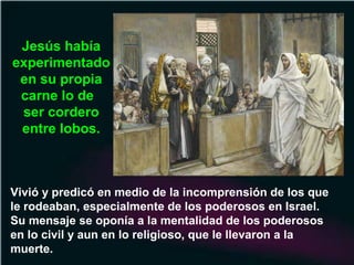 Vivió y predicó en medio de la incomprensión de los que
le rodeaban, especialmente de los poderosos en Israel.
Su mensaje se oponía a la mentalidad de los poderosos
en lo civil y aun en lo religioso, que le llevaron a la
muerte.
Jesús había
experimentado
en su propia
carne lo de
ser cordero
entre lobos.
 
