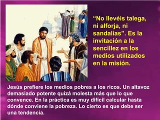 Jesús prefiere los medios pobres a los ricos. Un altavoz
demasiado potente quizá molesta más que lo que
convence. En la práctica es muy difícil calcular hasta
dónde conviene la pobreza. Lo cierto es que debe ser
una tendencia.
“No llevéis talega,
ni alforja, ni
sandalias”. Es la
invitación a la
sencillez en los
medios utilizados
en la misión.
 
