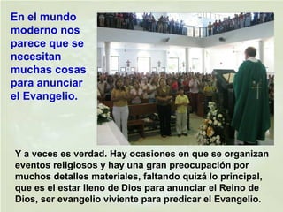 Y a veces es verdad. Hay ocasiones en que se organizan
eventos religiosos y hay una gran preocupación por
muchos detalles materiales, faltando quizá lo principal,
que es el estar lleno de Dios para anunciar el Reino de
Dios, ser evangelio viviente para predicar el Evangelio.
En el mundo
moderno nos
parece que se
necesitan
muchas cosas
para anunciar
el Evangelio.
 