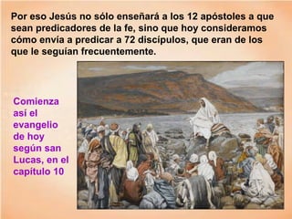 Por eso Jesús no sólo enseñará a los 12 apóstoles a que
sean predicadores de la fe, sino que hoy consideramos
cómo envía a predicar a 72 discípulos, que eran de los
que le seguían frecuentemente.
Comienza
así el
evangelio
de hoy
según san
Lucas, en el
capítulo 10
 