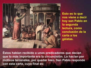 Éstos habían recibido a unos predicadores que decían
que lo más importante era la circuncisión. Lo hacían por
motivos terrenales, por quedar bien. San Pablo responde
con esta carta, cuyo final es:
Esto es lo que
nos viene a decir
hoy san Pablo en
la segunda
lectura, como
conclusión de la
carta a los
gálatas.
 