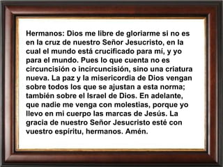 Hermanos: Dios me libre de gloriarme si no es
en la cruz de nuestro Señor Jesucristo, en la
cual el mundo está crucificado para mí, y yo
para el mundo. Pues lo que cuenta no es
circuncisión o incircuncisión, sino una criatura
nueva. La paz y la misericordia de Dios vengan
sobre todos los que se ajustan a esta norma;
también sobre el Israel de Dios. En adelante,
que nadie me venga con molestias, porque yo
llevo en mi cuerpo las marcas de Jesús. La
gracia de nuestro Señor Jesucristo esté con
vuestro espíritu, hermanos. Amén.
 