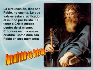 La circuncisión, dice san
Pablo, no cuenta. Lo que
vale es estar crucificado
al mundo por Cristo. Es
tener a Cristo metido
dentro de sí mismo.
Entonces es una nueva
criatura. Como diría san
Pablo en otro momento:
 
