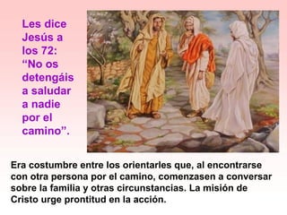 Era costumbre entre los orientarles que, al encontrarse
con otra persona por el camino, comenzasen a conversar
sobre la familia y otras circunstancias. La misión de
Cristo urge prontitud en la acción.
Les dice
Jesús a
los 72:
“No os
detengáis
a saludar
a nadie
por el
camino”.
 