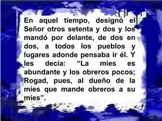 En aquel tiempo, designó el
Señor otros setenta y dos y los
mandó por delante, de dos en
dos, a todos los pueblos y
lugares adonde pensaba ir él. Y
les decía: “La mies es
abundante y los obreros pocos;
Rogad, pues, al dueño de la
mies que mande obreros a su
mies”.
 