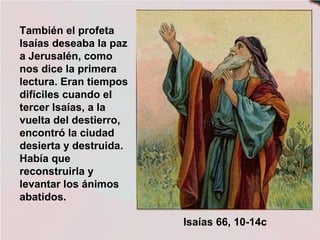 También el profeta
Isaías deseaba la paz
a Jerusalén, como
nos dice la primera
lectura. Eran tiempos
difíciles cuando el
tercer Isaías, a la
vuelta del destierro,
encontró la ciudad
desierta y destruida.
Había que
reconstruirla y
levantar los ánimos
abatidos.
Isaías 66, 10-14c
 