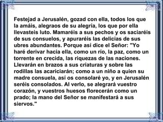 Festejad a Jerusalén, gozad con ella, todos los que
la amáis, alegraos de su alegría, los que por ella
llevasteis luto. Mamaréis a sus pechos y os saciaréis
de sus consuelos, y apuraréis las delicias de sus
ubres abundantes. Porque así dice el Señor: "Yo
haré derivar hacia ella, como un río, la paz, como un
torrente en crecida, las riquezas de las naciones.
Llevarán en brazos a sus criaturas y sobre las
rodillas las acariciarán; como a un niño a quien su
madre consuela, así os consolaré yo, y en Jerusalén
seréis consolados. Al verlo, se alegrará vuestro
corazón, y vuestros huesos florecerán como un
prado; la mano del Señor se manifestará a sus
siervos."
 