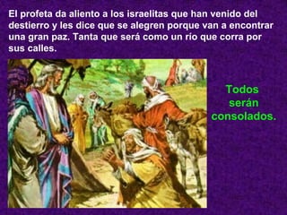 El profeta da aliento a los israelitas que han venido del
destierro y les dice que se alegren porque van a encontrar
una gran paz. Tanta que será como un río que corra por
sus calles.
Todos
serán
consolados.
 