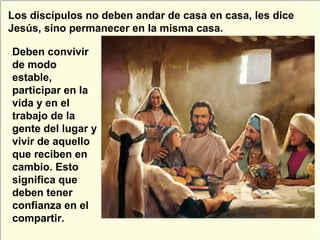 Deben convivir
de modo
estable,
participar en la
vida y en el
trabajo de la
gente del lugar y
vivir de aquello
que reciben en
cambio. Esto
significa que
deben tener
confianza en el
compartir.
Los discípulos no deben andar de casa en casa, les dice
Jesús, sino permanecer en la misma casa.
 