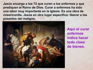 Jesús encarga a los 72 que curen a los enfermos y que
prediquen el Reino de Dios. Curar a enfermos ha sido
una labor muy importante en la Iglesia. Es una obra de
misericordia. Jesús en otro lugar especifica: liberar a los
poseídos del maligno.
Aquí el curar
enfermos
indica hacer
toda clase
de bienes.
 