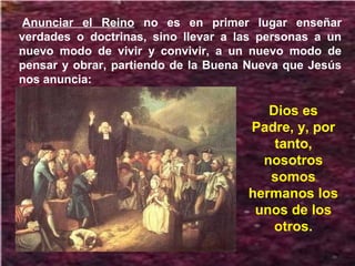Anunciar el Reino no es en primer lugar enseñar
verdades o doctrinas, sino llevar a las personas a un
nuevo modo de vivir y convivir, a un nuevo modo de
pensar y obrar, partiendo de la Buena Nueva que Jesús
nos anuncia:
Dios es
Padre, y, por
tanto,
nosotros
somos
hermanos los
unos de los
otros.
 