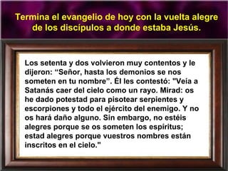 Termina el evangelio de hoy con la vuelta alegre
de los discípulos a donde estaba Jesús.
Los setenta y dos volvieron muy contentos y le
dijeron: “Señor, hasta los demonios se nos
someten en tu nombre”. Él les contestó: "Veía a
Satanás caer del cielo como un rayo. Mirad: os
he dado potestad para pisotear serpientes y
escorpiones y todo el ejército del enemigo. Y no
os hará daño alguno. Sin embargo, no estéis
alegres porque se os someten los espíritus;
estad alegres porque vuestros nombres están
inscritos en el cielo."
 