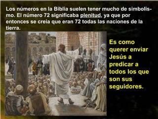 Los números en la Biblia suelen tener mucho de simbolis-
mo. El número 72 significaba plenitud, ya que por
entonces se creía que eran 72 todas las naciones de la
tierra.
Es como
querer enviar
Jesús a
predicar a
todos los que
son sus
seguidores.
 