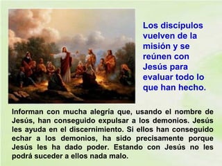 Informan con mucha alegría que, usando el nombre de
Jesús, han conseguido expulsar a los demonios. Jesús
les ayuda en el discernimiento. Si ellos han conseguido
echar a los demonios, ha sido precisamente porque
Jesús les ha dado poder. Estando con Jesús no les
podrá suceder a ellos nada malo.
Los discípulos
vuelven de la
misión y se
reúnen con
Jesús para
evaluar todo lo
que han hecho.
 