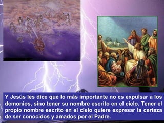 Y Jesús les dice que lo más importante no es expulsar a los
demonios, sino tener su nombre escrito en el cielo. Tener el
propio nombre escrito en el cielo quiere expresar la certeza
de ser conocidos y amados por el Padre.
 