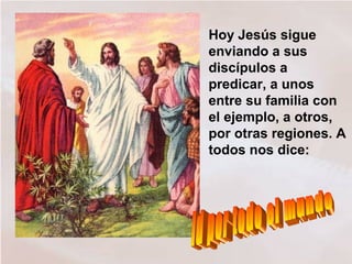 Hoy Jesús sigue
enviando a sus
discípulos a
predicar, a unos
entre su familia con
el ejemplo, a otros,
por otras regiones. A
todos nos dice:
 